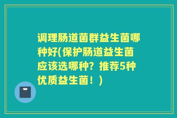 调理肠道菌群益生菌哪种好(保护肠道益生菌应该选哪种？推荐5种优质益生菌！)