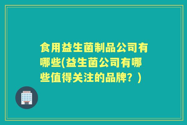 食用益生菌制品公司有哪些(益生菌公司有哪些值得关注的品牌？)