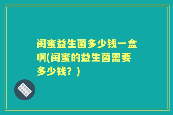 闺蜜益生菌多少钱一盒啊(闺蜜的益生菌需要多少钱?) 闺蜜益生菌多少钱一盒啊(闺蜜的益生菌需要多少钱?)