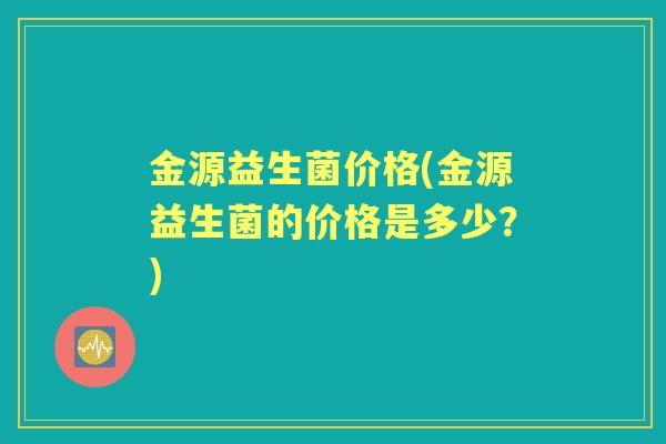 金源益生菌价格(金源益生菌的价格是多少?) 金源益生菌价格(金源益生菌的价格是多少?)