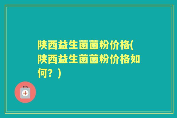 陕西益生菌菌粉价格(陕西益生菌菌粉价格如何?) 陕西益生菌菌粉价格(陕西益生菌菌粉价格如何?)