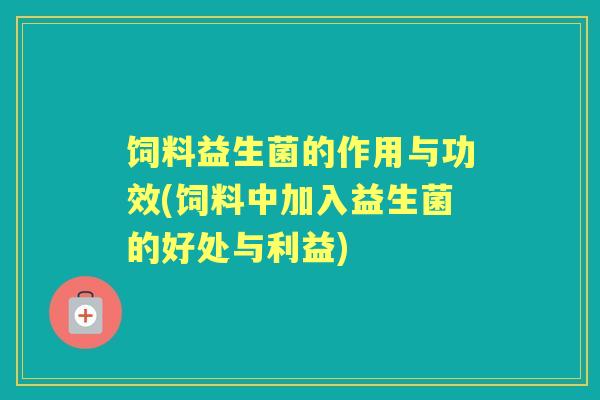 饲料益生菌的作用与功效(饲料中加入益生菌的好处与利益)