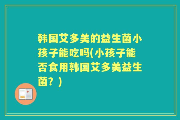 韩国艾多美的益生菌小孩子能吃吗(小孩子能否食用韩国艾多美益生菌?) 韩国艾多美的益生菌小孩子能吃吗(小孩子能否食用韩国艾多美益生菌?)