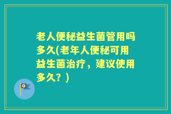 老人益生菌管用吗多久(老年人可用益生菌,建议使用多久?) 老人益生菌管用吗多久(老年人可用益生菌,建议使用多久?)
