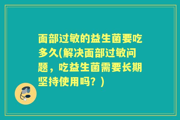 面部过敏的益生菌要吃多久(解决面部过敏问题，吃益生菌需要长期坚持使用吗？)