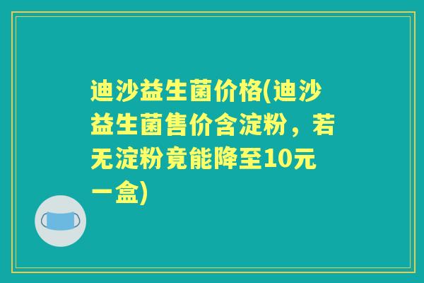 迪沙益生菌价格(迪沙益生菌售价含淀粉，若无淀粉竟能降至10元一盒)