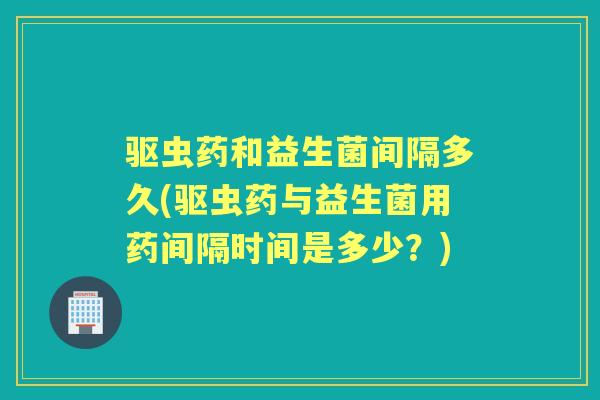 驱虫药和益生菌间隔多久(驱虫药与益生菌用药间隔时间是多少？)
