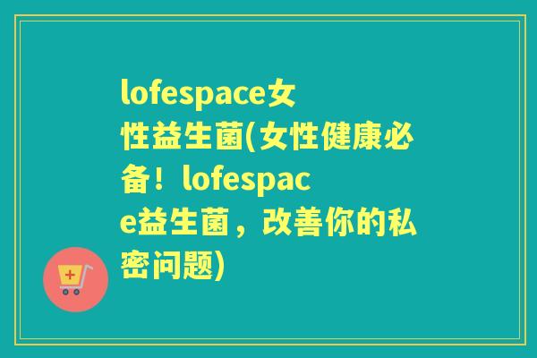 lofespace女性益生菌(女性健康必备!lofespace益生菌,改善你的私密问题) lofespace女性益生菌(女性健康必备!lofespace益生菌,改善你的私密问题)