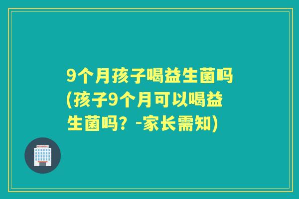 9个月孩子喝益生菌吗(孩子9个月可以喝益生菌吗？-家长需知)