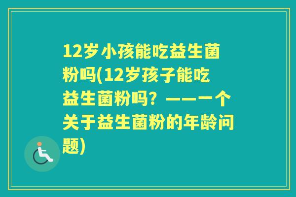 12岁小孩能吃益生菌粉吗(12岁孩子能吃益生菌粉吗?——一个关于益生菌粉的年龄问题) 12岁小孩能吃益生菌粉吗(12岁孩子能吃益生菌粉吗?——一个关于益生菌粉的年龄问题)