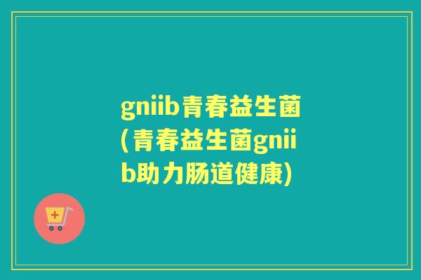 gniib青春益生菌(青春益生菌gniib助力肠道健康) gniib青春益生菌(青春益生菌gniib助力肠道健康)