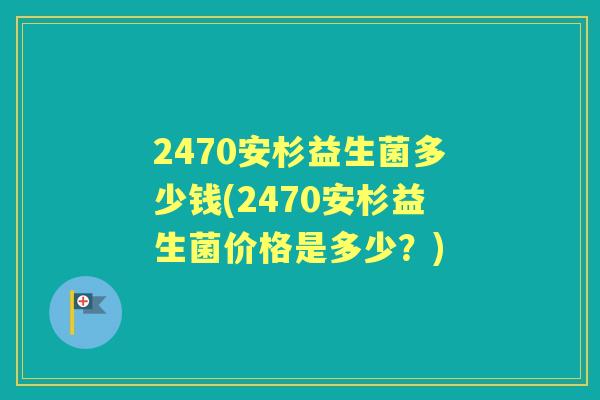 2470安杉益生菌多少钱(2470安杉益生菌价格是多少?) 2470安杉益生菌多少钱(2470安杉益生菌价格是多少?)