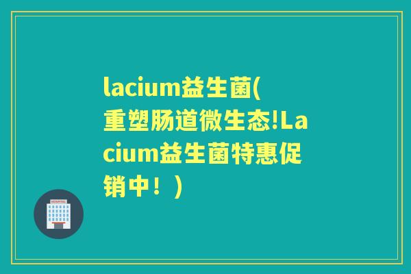 lacium益生菌(重塑肠道微生态!Lacium益生菌特惠促销中!) lacium益生菌(重塑肠道微生态!Lacium益生菌特惠促销中!)
