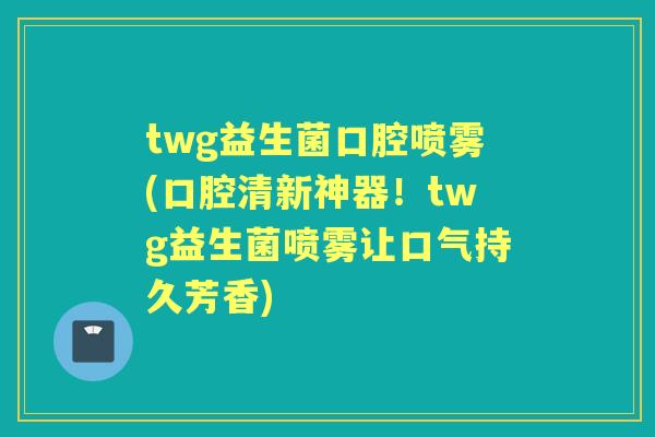 twg益生菌口腔喷雾(口腔清新神器！twg益生菌喷雾让口气持久芳香)