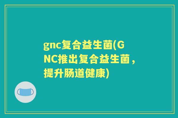 gnc复合益生菌(GNC推出复合益生菌,提升肠道健康) gnc复合益生菌(GNC推出复合益生菌,提升肠道健康)