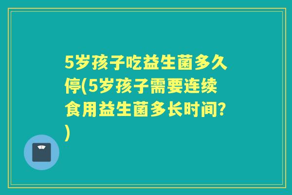 5岁孩子吃益生菌多久停(5岁孩子需要连续食用益生菌多长时间?) 5岁孩子吃益生菌多久停(5岁孩子需要连续食用益生菌多长时间?)
