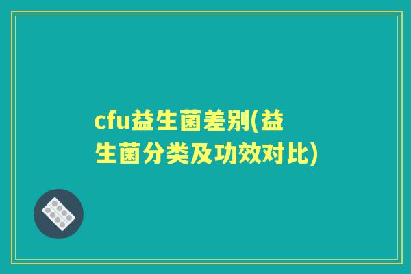 cfu益生菌差别(益生菌分类及功效对比) cfu益生菌差别(益生菌分类及功效对比)