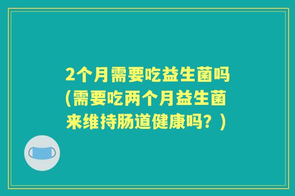 2个月需要吃益生菌吗(需要吃两个月益生菌来维持肠道健康吗？)