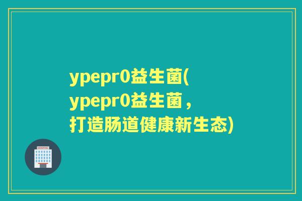ypepr0益生菌(ypepr0益生菌,打造肠道健康新生态) ypepr0益生菌(ypepr0益生菌,打造肠道健康新生态)