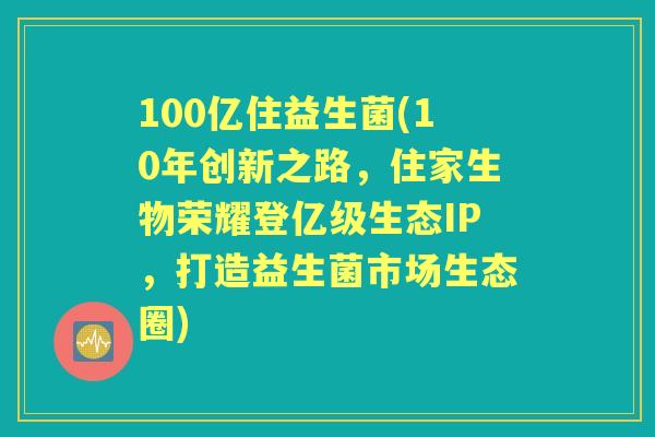 100亿住益生菌(10年创新之路，住家生物荣耀登亿级生态IP，打造益生菌市场生态圈)