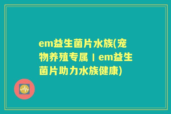em益生菌片水族(宠物养殖专属丨em益生菌片助力水族健康) em益生菌片水族(宠物养殖专属丨em益生菌片助力水族健康)