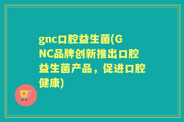 gnc口腔益生菌(GNC品牌创新推出口腔益生菌产品,促进口腔健康) gnc口腔益生菌(GNC品牌创新推出口腔益生菌产品,促进口腔健康)