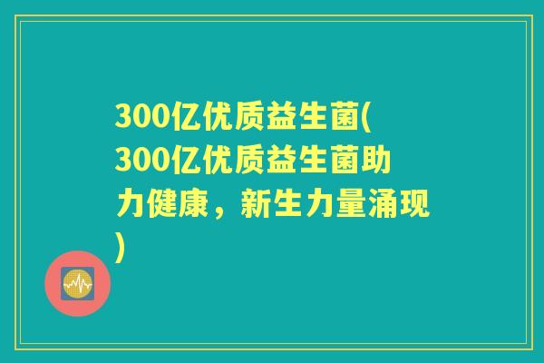 300亿优质益生菌(300亿优质益生菌助力健康,新生力量涌现) 300亿优质益生菌(300亿优质益生菌助力健康,新生力量涌现)