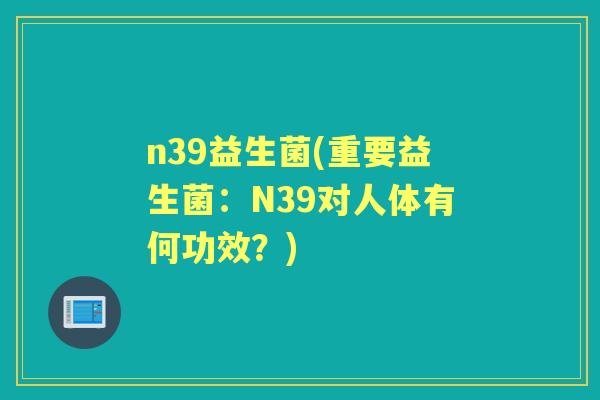 n39益生菌(重要益生菌:N39对人体有何功效?) n39益生菌(重要益生菌:N39对人体有何功效?)