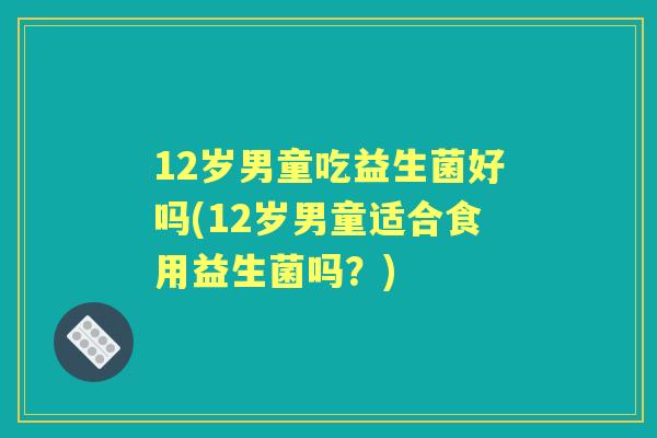 12岁男童吃益生菌好吗(12岁男童适合食用益生菌吗?) 12岁男童吃益生菌好吗(12岁男童适合食用益生菌吗?)