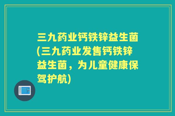三九药业钙铁锌益生菌(三九药业发售钙铁锌益生菌,为儿童健康保驾护航) 三九药业钙铁锌益生菌(三九药业发售钙铁锌益生菌,为儿童健康保驾护航)