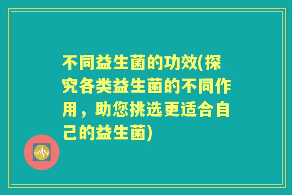 不同益生菌的功效(探究各类益生菌的不同作用,助您挑选更适合自己的益生菌) 不同益生菌的功效(探究各类益生菌的不同作用,助您挑选更适合自己的益生菌)
