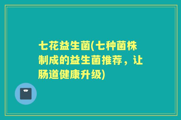 七花益生菌(七种菌株制成的益生菌推荐，让肠道健康升级)