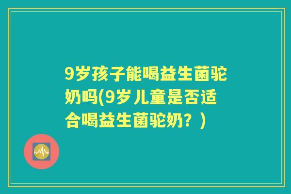 9岁孩子能喝益生菌驼奶吗(9岁儿童是否适合喝益生菌驼奶?) 9岁孩子能喝益生菌驼奶吗(9岁儿童是否适合喝益生菌驼奶?)
