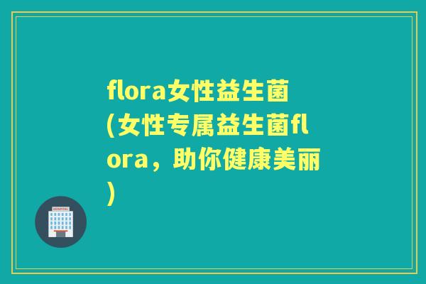 flora女性益生菌(女性专属益生菌flora，助你健康美丽)