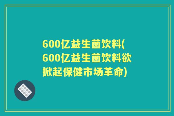 600亿益生菌饮料(600亿益生菌饮料欲掀起保健市场革命) 600亿益生菌饮料(600亿益生菌饮料欲掀起保健市场革命)