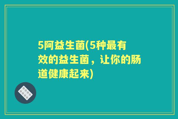 5阿益生菌(5种有效的益生菌,让你的肠道健康起来) 5阿益生菌(5种有效的益生菌,让你的肠道健康起来)
