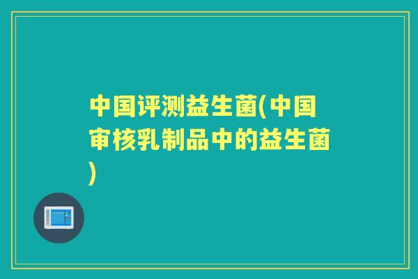 中国评测益生菌(中国审核乳制品中的益生菌) 中国评测益生菌(中国审核乳制品中的益生菌)