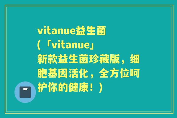 vitanue益生菌(「vitanue」新款益生菌珍藏版,细胞基因活化,全方位呵护你的健康!) vitanue益生菌(「vitanue」新款益生菌珍藏版,细胞基因活化,全方位呵护你的健康!)
