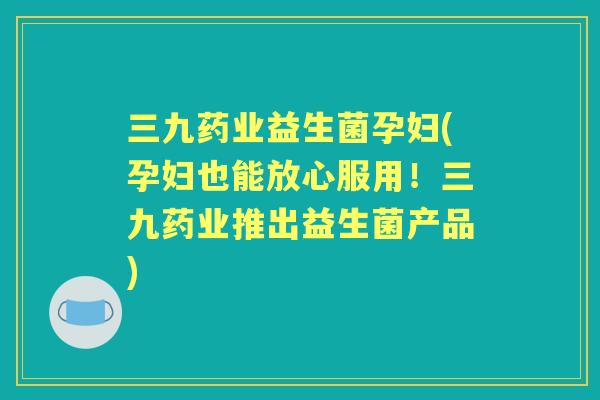三九药业益生菌孕妇(孕妇也能放心服用!三九药业推出益生菌产品) 三九药业益生菌孕妇(孕妇也能放心服用!三九药业推出益生菌产品)