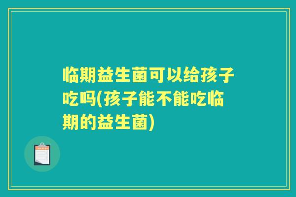 临期益生菌可以给孩子吃吗(孩子能不能吃临期的益生菌) 临期益生菌可以给孩子吃吗(孩子能不能吃临期的益生菌)
