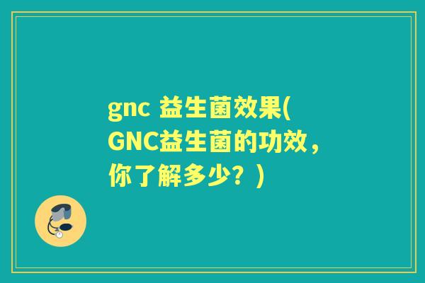gnc 益生菌效果(GNC益生菌的功效，你了解多少？)