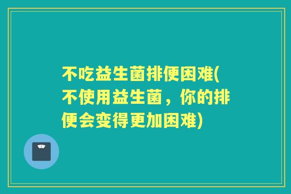 不吃益生菌排便困难(不使用益生菌,你的排便会变得更加困难) 不吃益生菌排便困难(不使用益生菌,你的排便会变得更加困难)