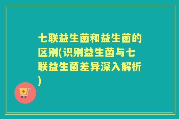 七联益生菌和益生菌的区别(识别益生菌与七联益生菌差异深入解析) 七联益生菌和益生菌的区别(识别益生菌与七联益生菌差异深入解析)