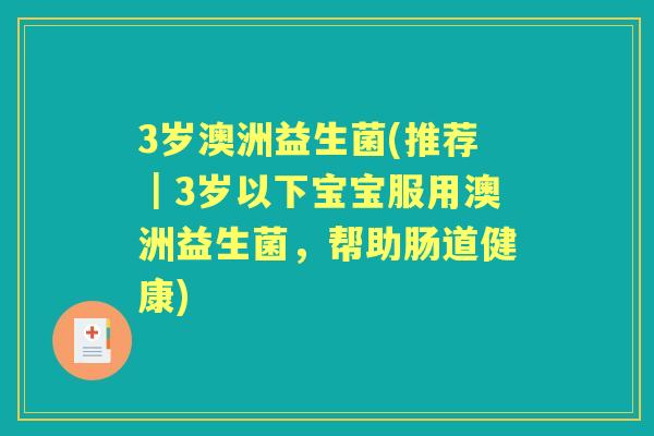 3岁澳洲益生菌(推荐|3岁以下宝宝服用澳洲益生菌,帮助肠道健康) 3岁澳洲益生菌(推荐|3岁以下宝宝服用澳洲益生菌,帮助肠道健康)