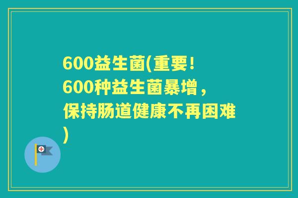 600益生菌(重要!600种益生菌暴增,保持肠道健康不再困难) 600益生菌(重要!600种益生菌暴增,保持肠道健康不再困难)
