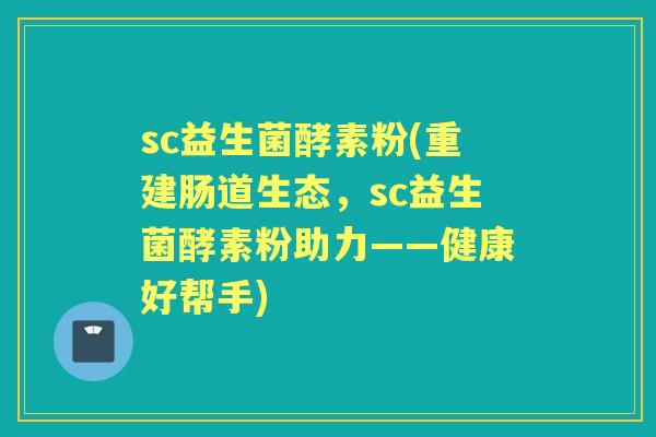 sc益生菌酵素粉(重建肠道生态,sc益生菌酵素粉助力——健康好帮手) sc益生菌酵素粉(重建肠道生态,sc益生菌酵素粉助力——健康好帮手)