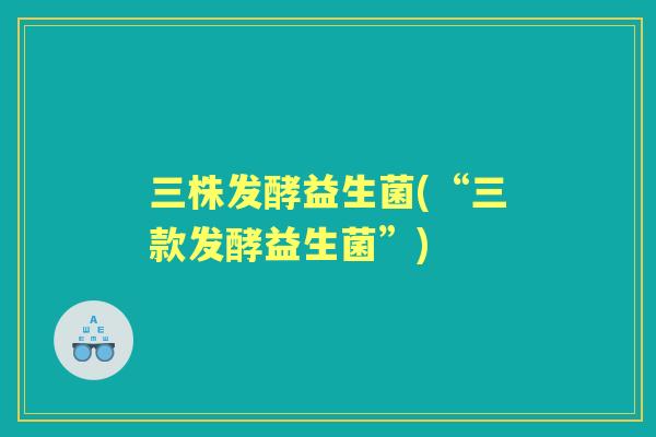 三株发酵益生菌(“三款发酵益生菌”) 三株发酵益生菌(“三款发酵益生菌”)