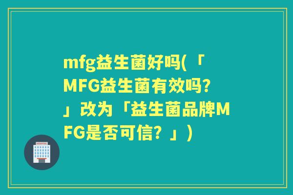 mfg益生菌好吗(「MFG益生菌有效吗?」改为「益生菌品牌MFG是否可信?」) mfg益生菌好吗(「MFG益生菌有效吗?」改为「益生菌品牌MFG是否可信?」)