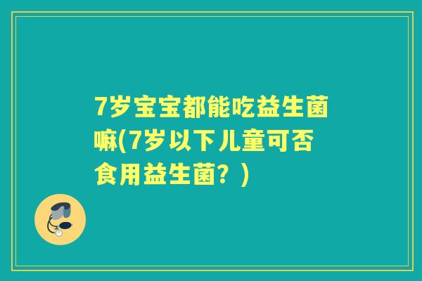 7岁宝宝都能吃益生菌嘛(7岁以下儿童可否食用益生菌?) 7岁宝宝都能吃益生菌嘛(7岁以下儿童可否食用益生菌?)