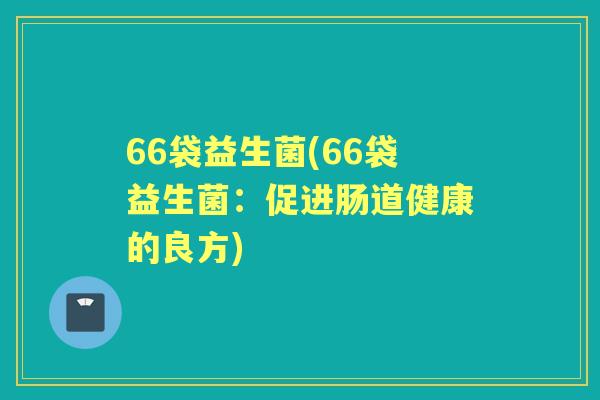 66袋益生菌(66袋益生菌:促进肠道健康的良方) 66袋益生菌(66袋益生菌:促进肠道健康的良方)